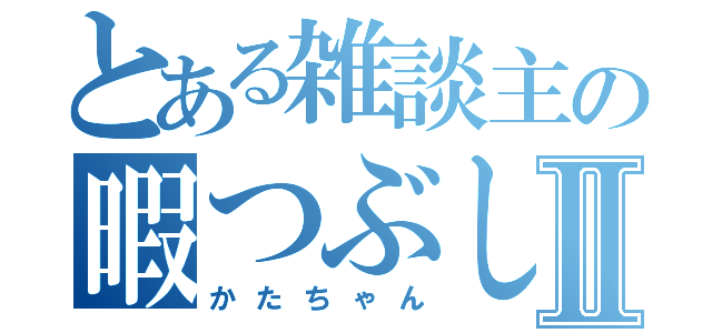 とある雑談主の暇つぶしⅡ（かたちゃん）