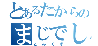 とあるたからのまじでしね（ごみくず）