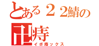 とある２２鯖の卍痔（イボ痔ックス）