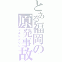 とある福岡の原発事故（メルトダウン）