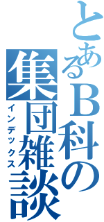 とあるＢ科の集団雑談（インデックス）