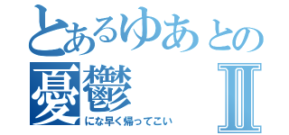 とあるゆあとの憂鬱Ⅱ（にな早く帰ってこい）