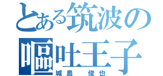 とある筑波の嘔吐王子（城島 俊也）