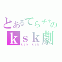 とあるてらチャのｋｓｋ劇（ｋｓｋ ｋｓｋ）