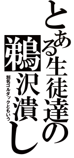 とある生徒達の鵜沢潰し（別名ゴルダックともいう）