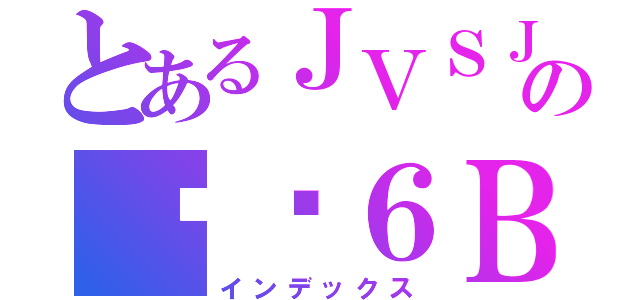 とあるＪＶＳＪの傻傻６Ｂ（インデックス）