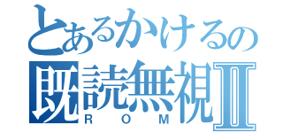 とあるかけるの既読無視Ⅱ（ＲＯＭ）