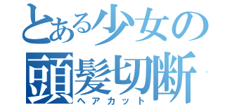 とある少女の頭髪切断（ヘアカット）