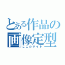 とある作品の画像定型（ここのサイト）