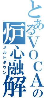 とあるＶＯＣＡＬＯＩＤの炉心融解（メルトダウン）