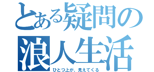 とある疑問の浪人生活（ひとつ上が、見えてくる）