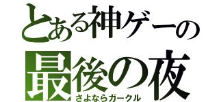 とある神ゲーの最後の夜（さよならガークル）