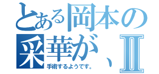 とある岡本の采華が、Ⅱ（手術するようです。）