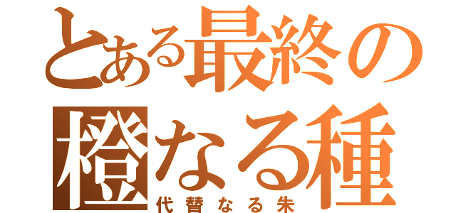 とある最終の橙なる種（代替なる朱）