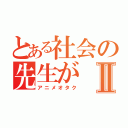 とある社会の先生がⅡ（アニメオタク）