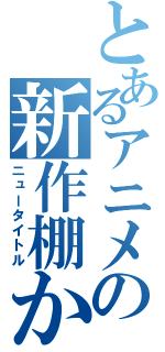 とあるアニメの新作棚か（ニュータイトル）