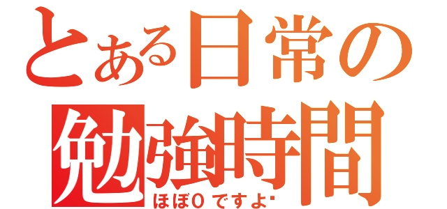 とある日常の勉強時間（ほぼ０ですよ〜）