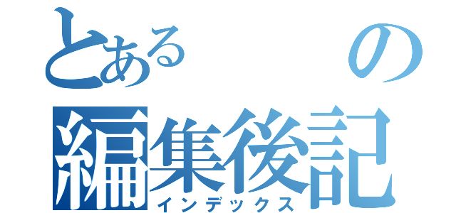 とあるの編集後記（インデックス）