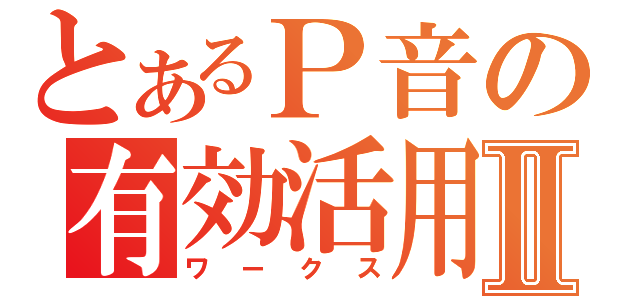 とあるＰ音の有効活用Ⅱ（ワークス）