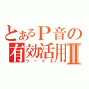 とあるＰ音の有効活用Ⅱ（ワークス）