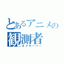 とあるアニメの観測者（オブザーバー）