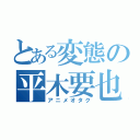 とある変態の平木要也（アニメオタク）