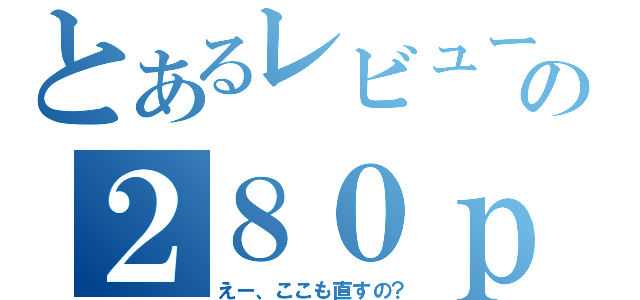 とあるレビューの２８０ｐｓ（えー、ここも直すの？）