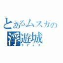 とあるムスカの浮遊城（ラピュタ）