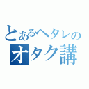 とあるヘタレのオタク講座（）