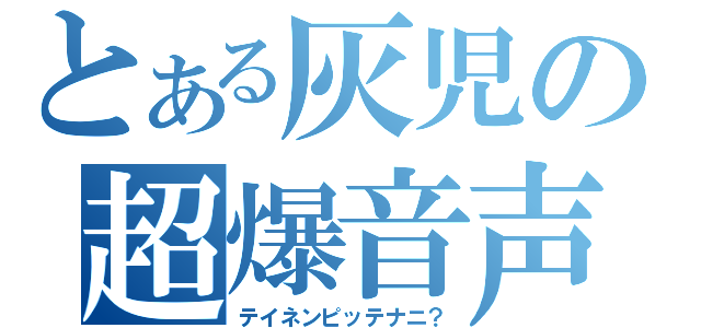 とある灰児の超爆音声（テイネンピッテナニ？）