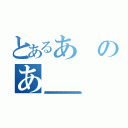 とあるあのあ（ああああああああああああああああああああああああああああああああああああああああああああああああああああああああああああああああ）