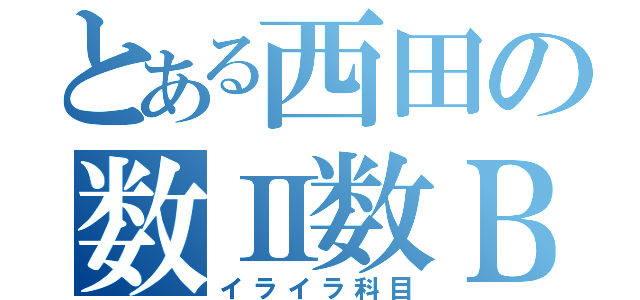 とある西田の数Ⅱ数Ｂ（イライラ科目）