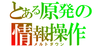 とある原発の情報操作（メルトダウン）