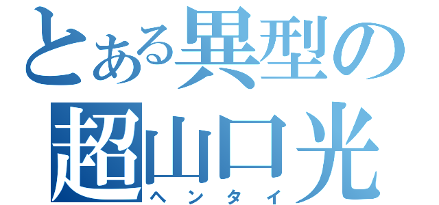 とある異型の超山口光（ヘンタイ）