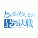 とある眠気との最終決戦（（´－ω－｀）スヤァ．．．）