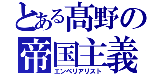 とある髙野の帝国主義者（エンペリアリスト）