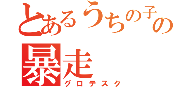 とあるうちの子の暴走（グロテスク）