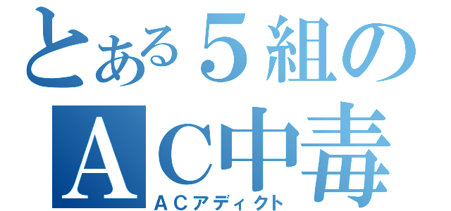 とある５組のＡＣ中毒（ＡＣアディクト）