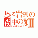 とある岩渕の夜中の顔Ⅱ（いつか見てみたい）