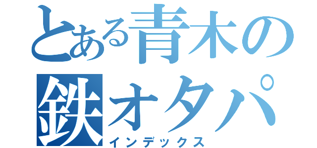 とある青木の鉄オタパワー！（インデックス）