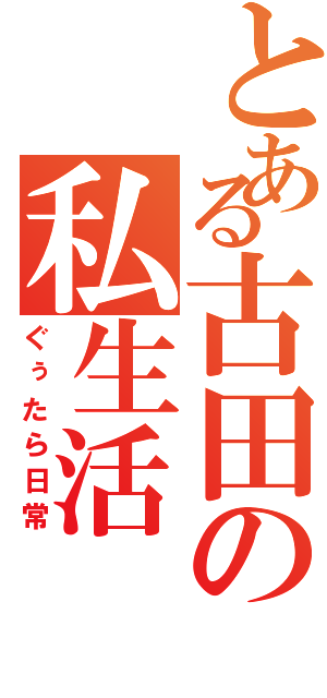 とある古田の私生活（ぐぅたら日常）