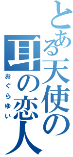 とある天使の耳の恋人（おぐらゆい）