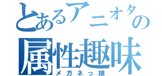 とあるアニオタの属性趣味（メガネっ娘）