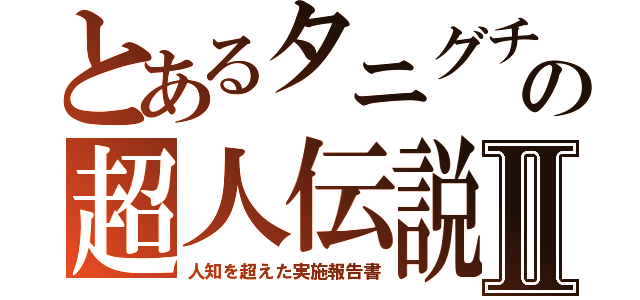 とあるタニグチの超人伝説Ⅱ（人知を超えた実施報告書）