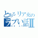 とあるリア充のラブい話Ⅱ（キオ ユウ）