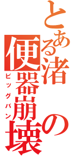 とある渚の便器崩壊（ビッグバン）