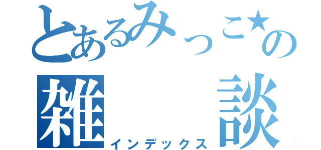 とあるみっこ★の雑  談（インデックス）