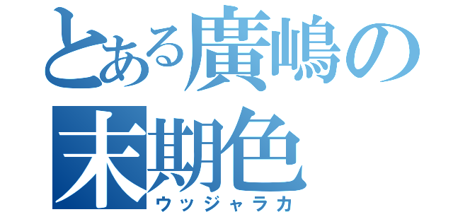 とある廣嶋の末期色（ウッジャラカ）