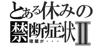 とある休みの禁断症状Ⅱ（宿題が・・・）