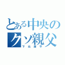 とある中央のクソ親父（下元康平）